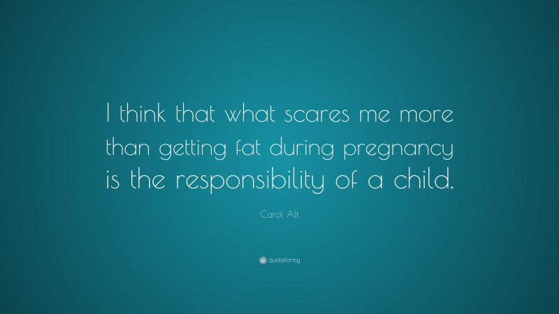 Carol Alt Quote: “I think that what scares me more than getting fat during pregnancy is the responsibility of a child.”