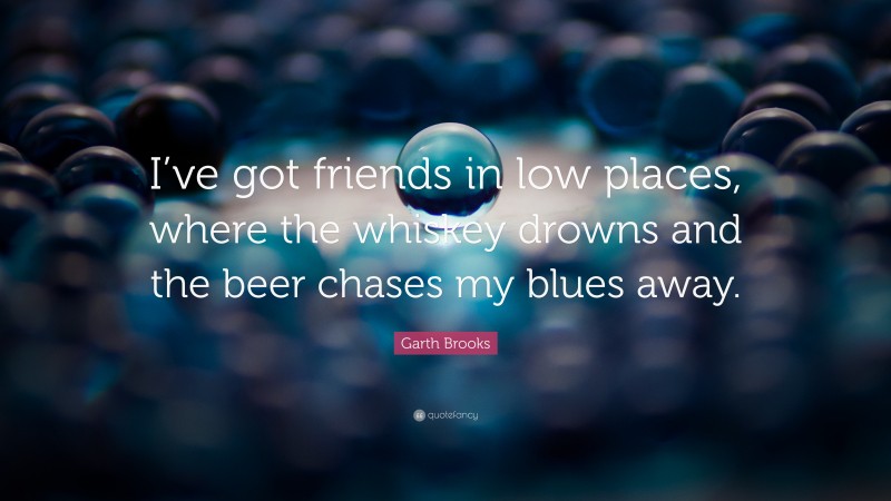 Garth Brooks Quote: “I’ve got friends in low places, where the whiskey drowns and the beer chases my blues away.”