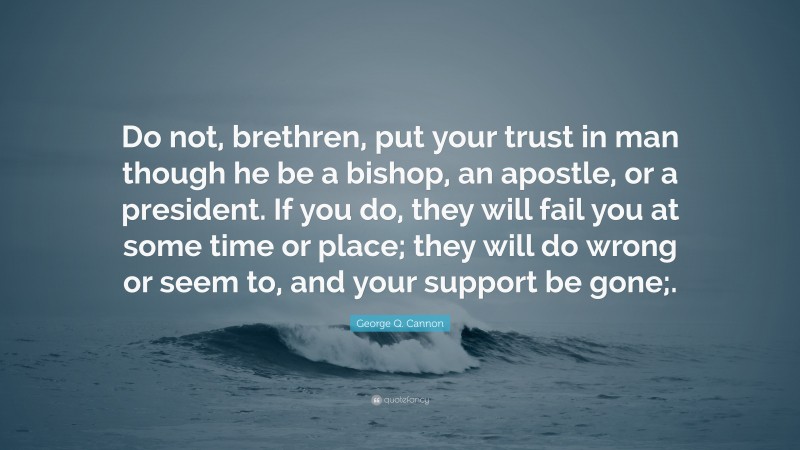 George Q. Cannon Quote: “Do not, brethren, put your trust in man though he be a bishop, an apostle, or a president. If you do, they will fail you at some time or place; they will do wrong or seem to, and your support be gone;.”