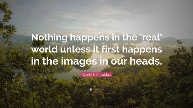 Gloria E. Anzaldúa Quote: “Nothing happens in the ‘real’ world unless it first happens in the images in our heads.”