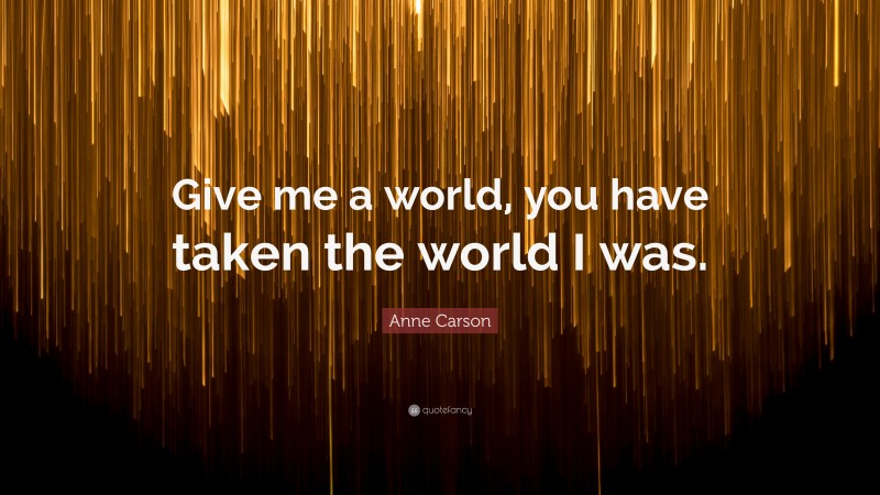 Anne Carson Quote: “Give me a world, you have taken the world I was.”