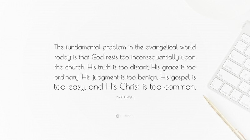 David F. Wells Quote: “The fundamental problem in the evangelical world today is that God rests too inconsequentially upon the church. His truth is too distant, His grace is too ordinary, His judgment is too benign, His gospel is too easy, and His Christ is too common.”