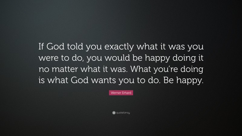 Werner Erhard Quote: “If God told you exactly what it was you were to do, you would be happy doing it no matter what it was. What you’re doing is what God wants you to do. Be happy.”