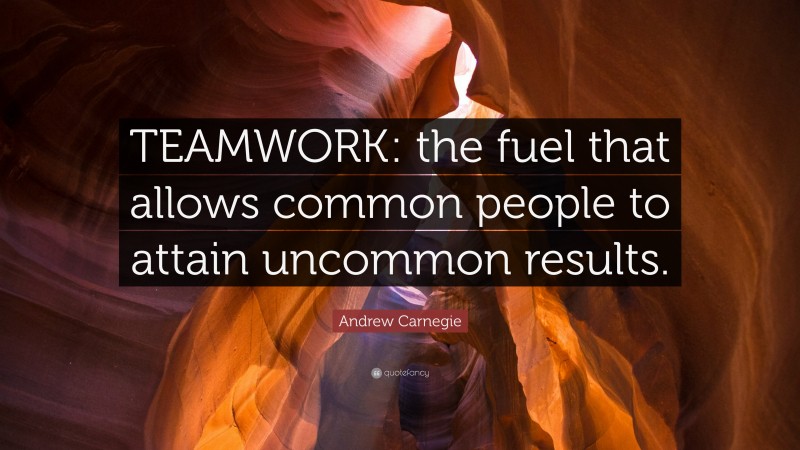 Andrew Carnegie Quote: “TEAMWORK: the fuel that allows common people to attain uncommon results.”