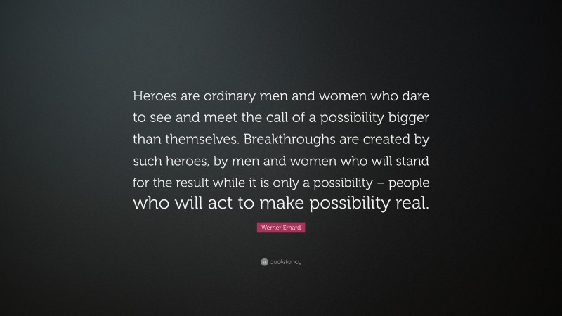 Werner Erhard Quote: “Heroes are ordinary men and women who dare to see and meet the call of a possibility bigger than themselves. Breakthroughs are created by such heroes, by men and women who will stand for the result while it is only a possibility – people who will act to make possibility real.”