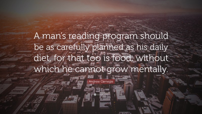 Andrew Carnegie Quote: “A man’s reading program should be as carefully planned as his daily diet, for that too is food, without which he cannot grow mentally.”