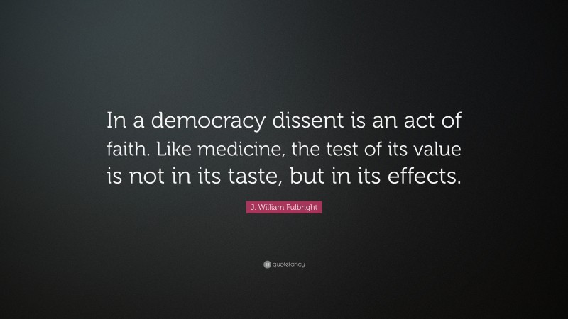 J. William Fulbright Quote: “In a democracy dissent is an act of faith. Like medicine, the test of its value is not in its taste, but in its effects.”