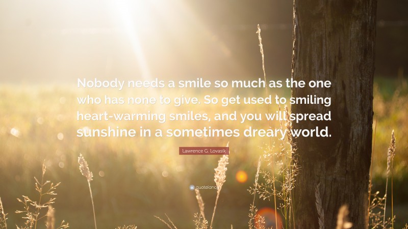 Lawrence G. Lovasik Quote: “Nobody needs a smile so much as the one who has none to give. So get used to smiling heart-warming smiles, and you will spread sunshine in a sometimes dreary world.”