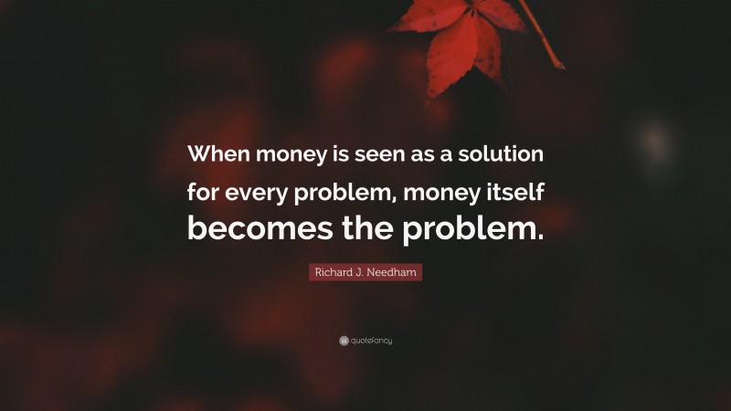 Richard J. Needham Quote: “When money is seen as a solution for every problem, money itself becomes the problem.”