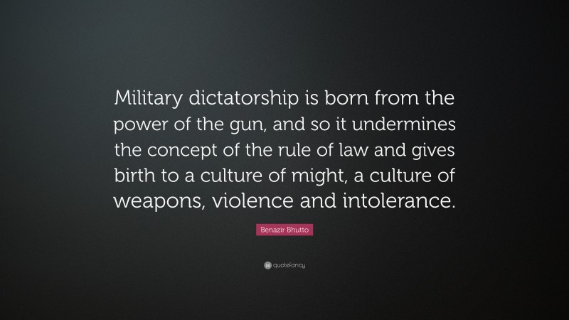 Benazir Bhutto Quote: “Military dictatorship is born from the power of the gun, and so it undermines the concept of the rule of law and gives birth to a culture of might, a culture of weapons, violence and intolerance.”