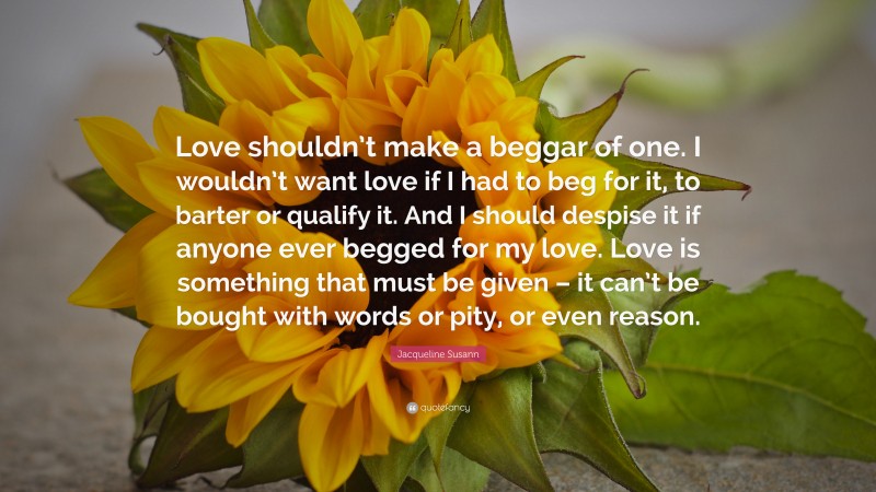 Jacqueline Susann Quote: “Love shouldn’t make a beggar of one. I wouldn’t want love if I had to beg for it, to barter or qualify it. And I should despise it if anyone ever begged for my love. Love is something that must be given – it can’t be bought with words or pity, or even reason.”