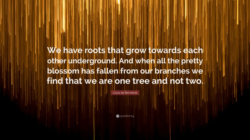 Louis de Bernières Quote: “We have roots that grow towards each other underground. And when all the pretty blossom has fallen from our branches we find that we are one tree and not two.”