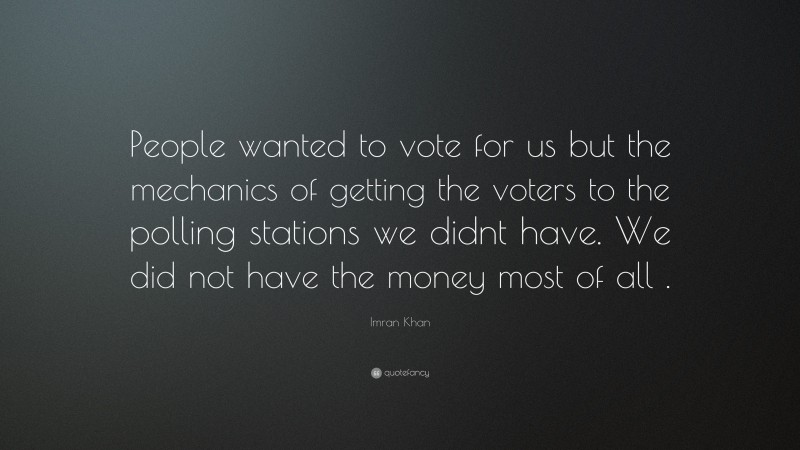 Imran Khan Quote: “People wanted to vote for us but the mechanics of getting the voters to the polling stations we didnt have. We did not have the money most of all .”