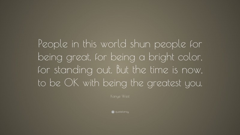 Kanye West Quote: “People in this world shun people for being great, for being a bright color, for standing out. But the time is now, to be OK with being the greatest you.”