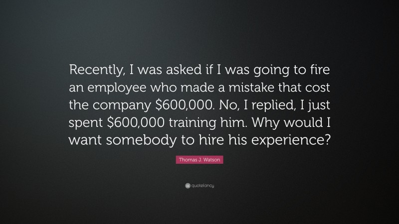 Thomas J. Watson Quote: “Recently, I was asked if I was going to fire an employee who made a mistake that cost the company $600,000. No, I replied, I just spent $600,000 training him. Why would I want somebody to hire his experience?”