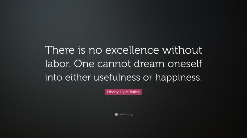 Liberty Hyde Bailey Quote: “There is no excellence without labor. One cannot dream oneself into either usefulness or happiness.”