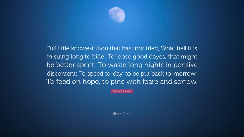Edmund Spenser Quote: “Full little knowest thou that hast not tried, What hell it is in suing long to bide: To loose good dayes, that might be better spent; To waste long nights in pensive discontent; To speed to-day, to be put back to-morrow; To feed on hope, to pine with feare and sorrow.”