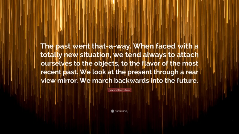 Marshall McLuhan Quote: “The past went that-a-way. When faced with a totally new situation, we tend always to attach ourselves to the objects, to the flavor of the most recent past. We look at the present through a rear view mirror. We march backwards into the future.”