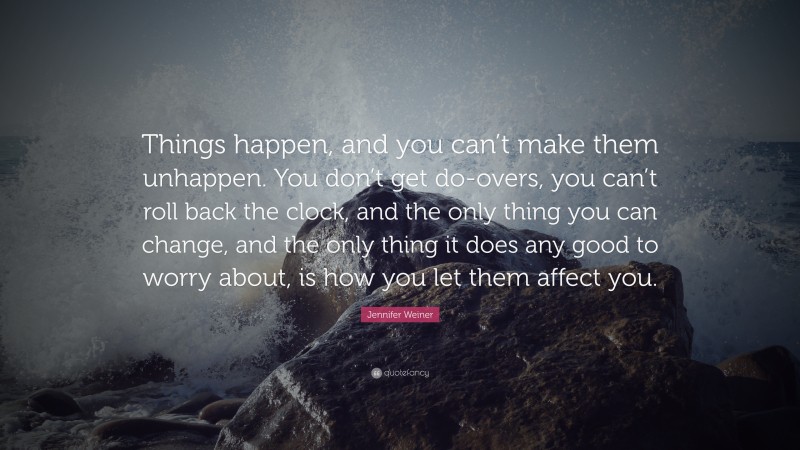 Jennifer Weiner Quote: “Things happen, and you can’t make them unhappen. You don’t get do-overs, you can’t roll back the clock, and the only thing you can change, and the only thing it does any good to worry about, is how you let them affect you.”