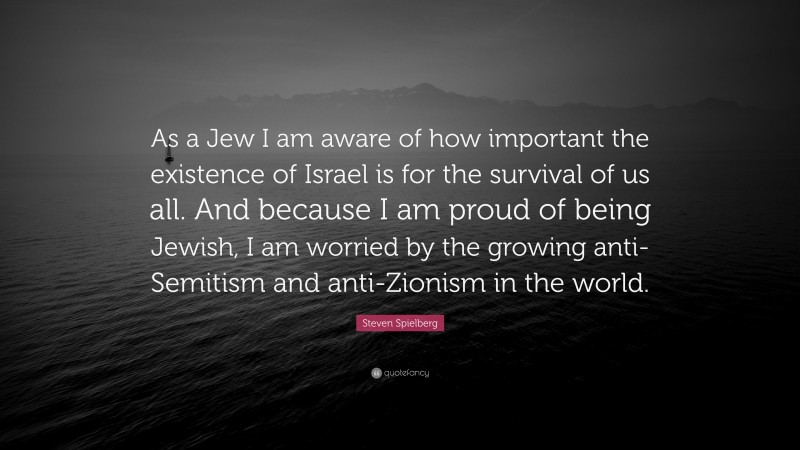 Steven Spielberg Quote: “As a Jew I am aware of how important the existence of Israel is for the survival of us all. And because I am proud of being Jewish, I am worried by the growing anti-Semitism and anti-Zionism in the world.”