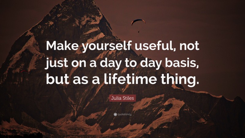 Julia Stiles Quote: “Make yourself useful, not just on a day to day basis, but as a lifetime thing.”