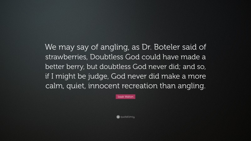 Izaak Walton Quote: “We may say of angling, as Dr. Boteler said of strawberries, Doubtless God could have made a better berry, but doubtless God never did; and so, if I might be judge, God never did make a more calm, quiet, innocent recreation than angling.”