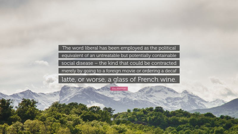 Eric Alterman Quote: “The word liberal has been employed as the political equivalent of an untreatable but potentially containable social disease – the kind that could be contracted merely by going to a foreign movie or ordering a decaf latte, or worse, a glass of French wine.”