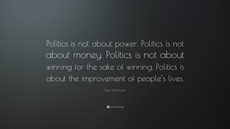 Paul Wellstone Quote: “Politics is not about power. Politics is not about money. Politics is not about winning for the sake of winning. Politics is about the improvement of people’s lives.”