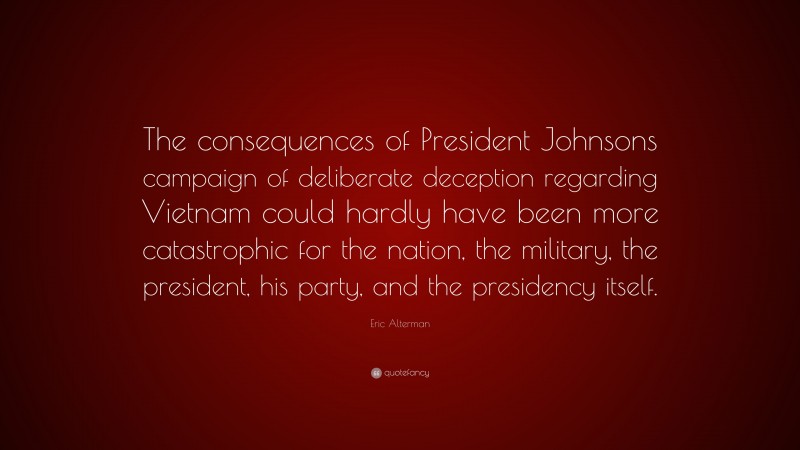 Eric Alterman Quote: “The consequences of President Johnsons campaign of deliberate deception regarding Vietnam could hardly have been more catastrophic for the nation, the military, the president, his party, and the presidency itself.”