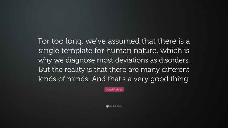 Jonah Lehrer Quote: “For too long, we’ve assumed that there is a single template for human nature, which is why we diagnose most deviations as disorders. But the reality is that there are many different kinds of minds. And that’s a very good thing.”