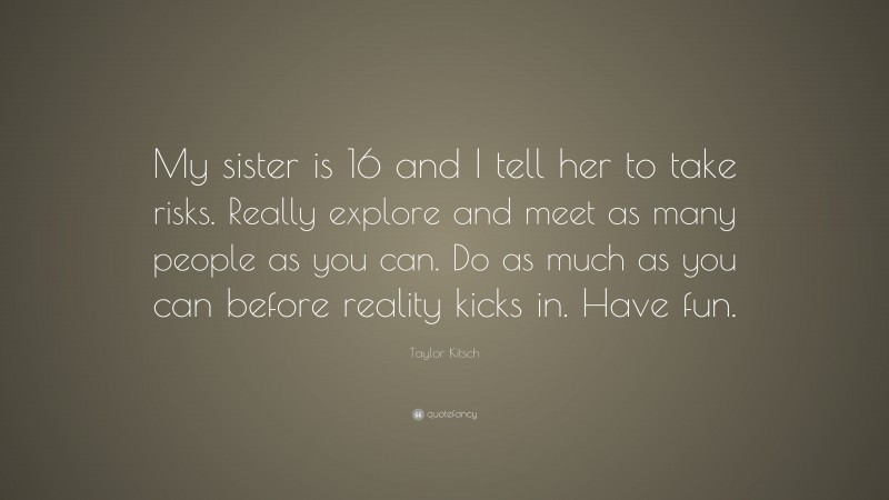 Taylor Kitsch Quote: “My sister is 16 and I tell her to take risks. Really explore and meet as many people as you can. Do as much as you can before reality kicks in. Have fun.”