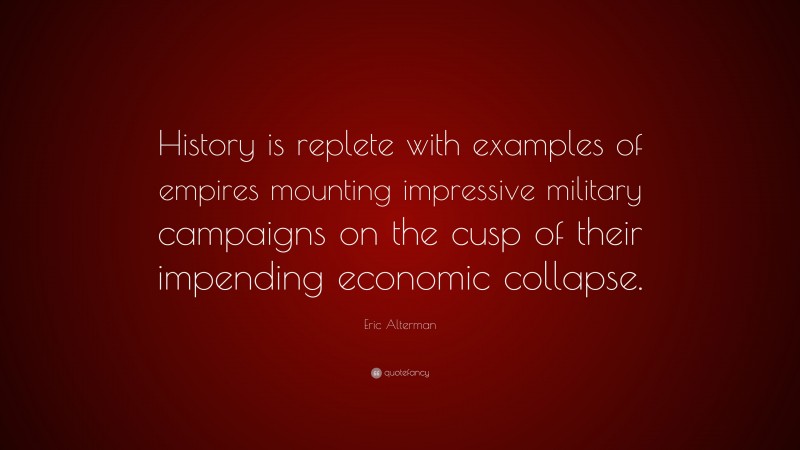 Eric Alterman Quote: “History is replete with examples of empires mounting impressive military campaigns on the cusp of their impending economic collapse.”