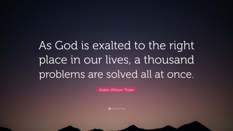 Aiden Wilson Tozer Quote: “As God is exalted to the right place in our lives, a thousand problems are solved all at once.”