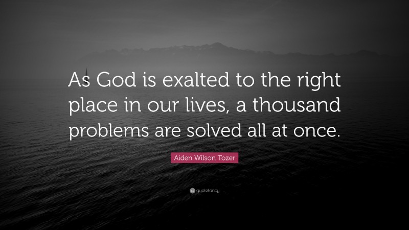 Aiden Wilson Tozer Quote: “As God is exalted to the right place in our lives, a thousand problems are solved all at once.”