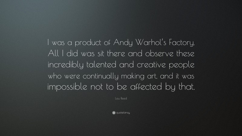 Lou Reed Quote: “I was a product of Andy Warhol’s Factory. All I did was sit there and observe these incredibly talented and creative people who were continually making art, and it was impossible not to be affected by that.”