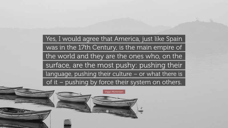 Viggo Mortensen Quote: “Yes, I would agree that America, just like Spain was in the 17th Century, is the main empire of the world and they are the ones who, on the surface, are the most pushy: pushing their language, pushing their culture – or what there is of it – pushing by force their system on others.”