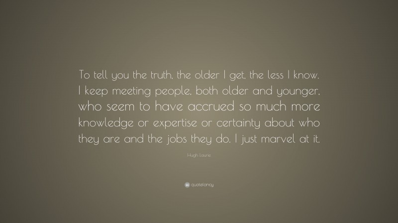 Hugh Laurie Quote: “To tell you the truth, the older I get, the less I know. I keep meeting people, both older and younger, who seem to have accrued so much more knowledge or expertise or certainty about who they are and the jobs they do. I just marvel at it.”