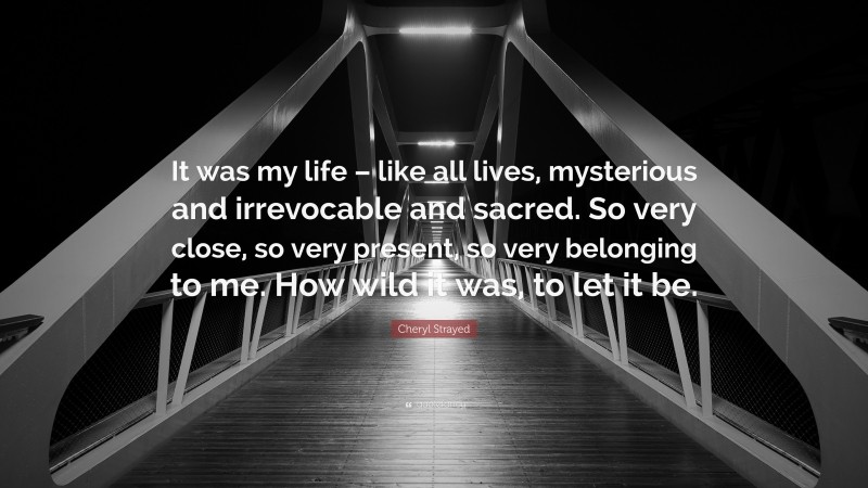 Cheryl Strayed Quote: “It was my life – like all lives, mysterious and irrevocable and sacred. So very close, so very present, so very belonging to me. How wild it was, to let it be.”