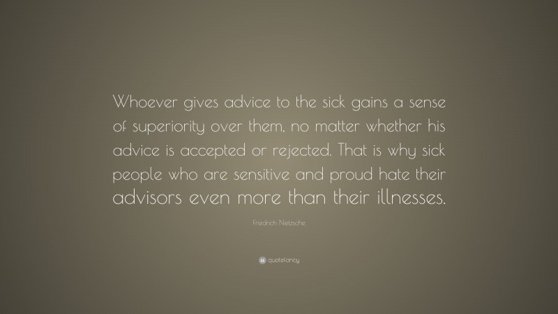 Friedrich Nietzsche Quote: “Whoever gives advice to the sick gains a sense of superiority over them, no matter whether his advice is accepted or rejected. That is why sick people who are sensitive and proud hate their advisors even more than their illnesses.”