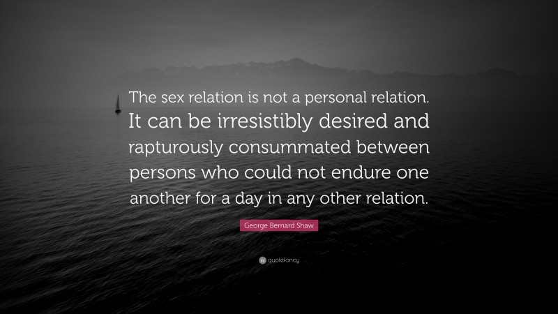 George Bernard Shaw Quote: “The sex relation is not a personal relation. It can be irresistibly desired and rapturously consummated between persons who could not endure one another for a day in any other relation.”