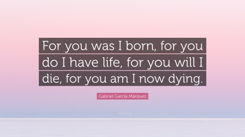 Gabriel Garcí­a Márquez Quote: “For you was I born, for you do I have life, for you will I die, for you am I now dying.”