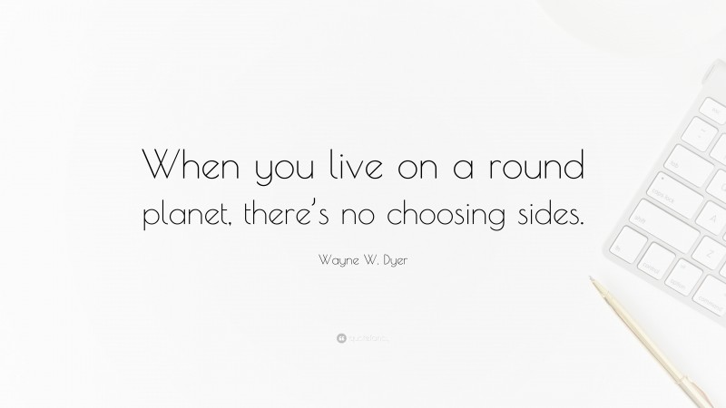 Wayne W. Dyer Quote: “When you live on a round planet, there’s no choosing sides.”