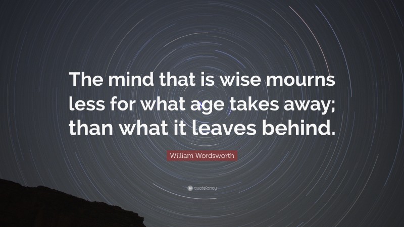 William Wordsworth Quote: “The mind that is wise mourns less for what age takes away; than what it leaves behind.”