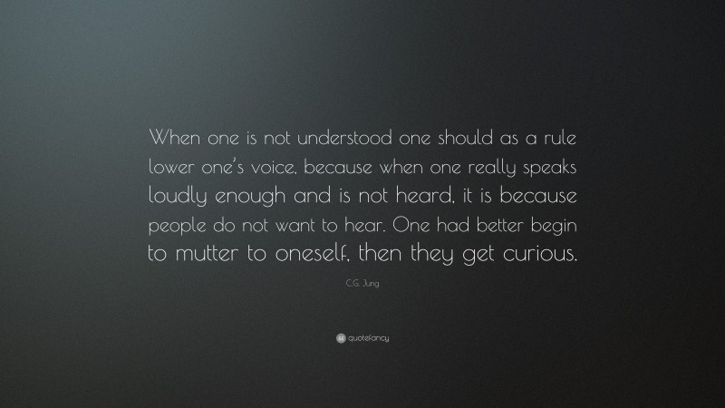 C.G. Jung Quote: “When one is not understood one should as a rule lower one’s voice, because when one really speaks loudly enough and is not heard, it is because people do not want to hear. One had better begin to mutter to oneself, then they get curious.”