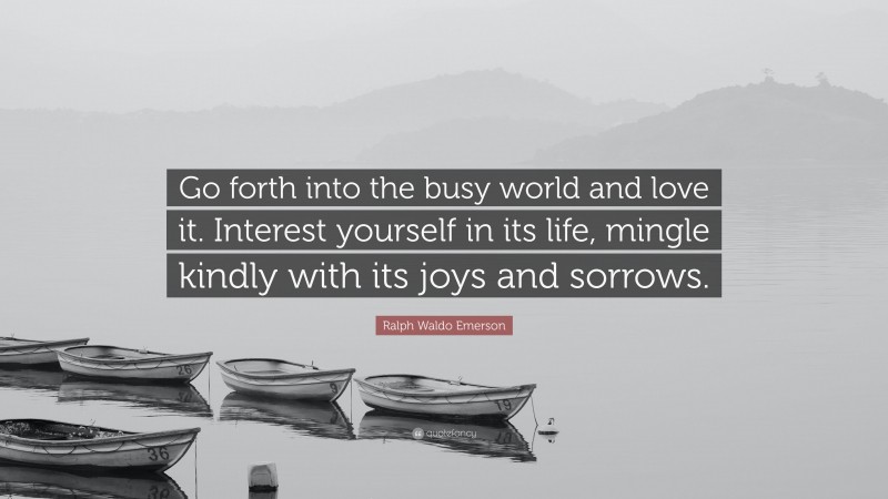 Ralph Waldo Emerson Quote: “Go forth into the busy world and love it. Interest yourself in its life, mingle kindly with its joys and sorrows.”