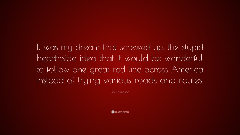 Jack Kerouac Quote: “It was my dream that screwed up, the stupid hearthside idea that it would be wonderful to follow one great red line across America instead of trying various roads and routes.”
