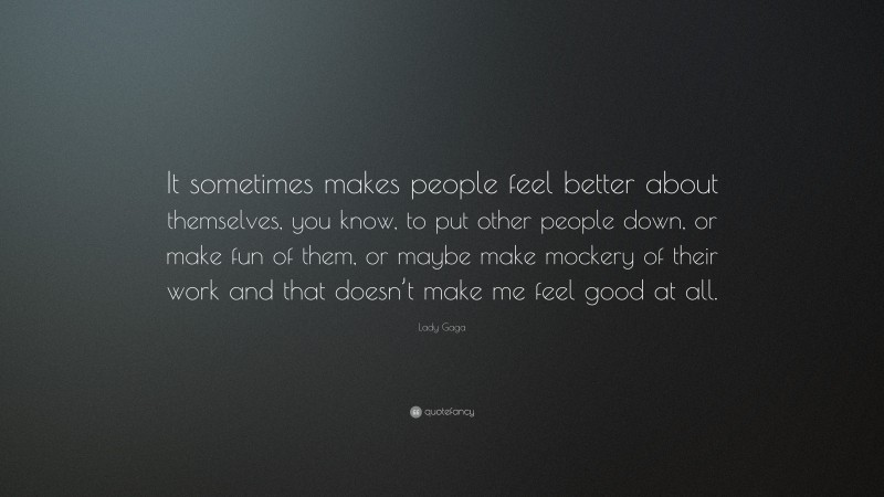 Lady Gaga Quote: “It sometimes makes people feel better about themselves, you know, to put other people down, or make fun of them, or maybe make mockery of their work and that doesn’t make me feel good at all.”