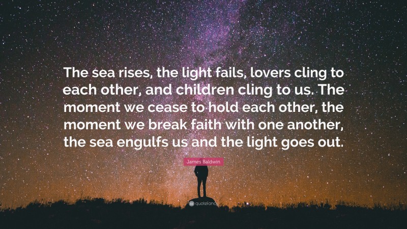 James Baldwin Quote: “The sea rises, the light fails, lovers cling to each other, and children cling to us. The moment we cease to hold each other, the moment we break faith with one another, the sea engulfs us and the light goes out.”