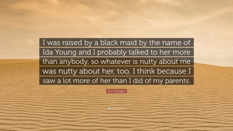 Kurt Vonnegut Quote: “I was raised by a black maid by the name of Ida Young and I probably talked to her more than anybody, so whatever is nutty about me was nutty about her, too, I think because I saw a lot more of her than I did of my parents.”