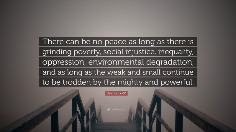 Dalai Lama XIV Quote: “There can be no peace as long as there is grinding poverty, social injustice, inequality, oppression, environmental degradation, and as long as the weak and small continue to be trodden by the mighty and powerful.”
